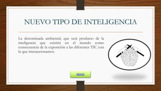 NUEVO TIPO DE INTELIGENCIA
La denominada ambiental, que será producto de la
inteligencia que existirá en el mundo como
consecuencia de la exposición a las diferentes TIC con
la que interaccionamos.
ÍNDICE
 