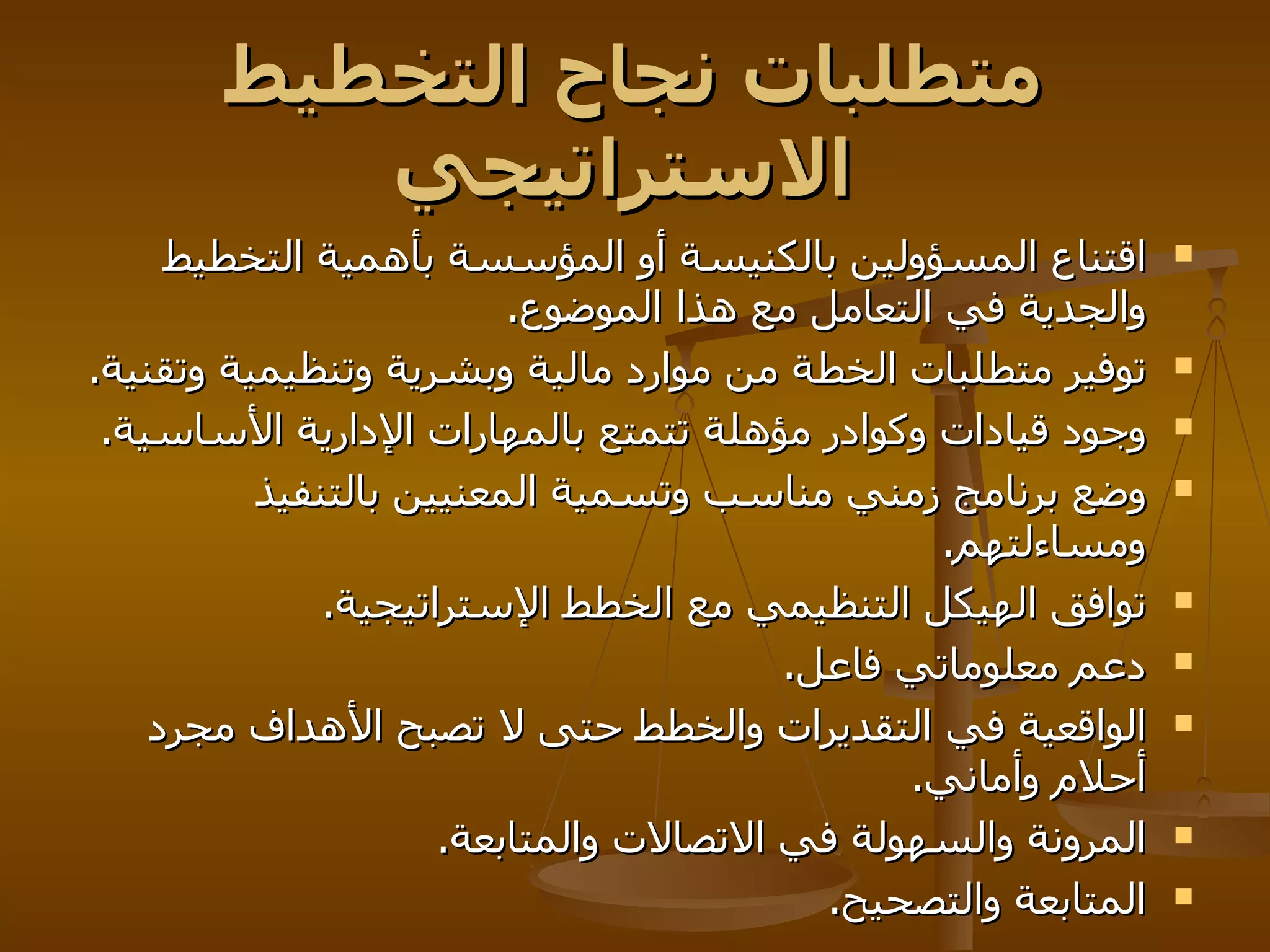 متطلبات نجاح التخطيط الاستراتيجي   اقتناع المسؤولين بالكنيسة أو المؤسسة بأهمية التخطيط والجدية في التعامل مع هذا الموضوع . توفير متطلبات الخطة من موارد مالية وبشرية وتنظيمية وتقنية . وجود قيادات وكوادر مؤهلة تتمتع بالمهارات الإدارية الأساسية . وضع برنامج زمني مناسب وتسمية المعنيين بالتنفيذ ومساءلتهم . توافق الهيكل التنظيمي مع الخطط الإستراتيجية . دعم معلوماتي فاعل . الواقعية في التقديرات والخطط حتى لا تصبح الأهداف مجرد أحلام وأماني . المرونة والسهولة في الاتصالات والمتابعة . المتابعة والتصحيح .  
