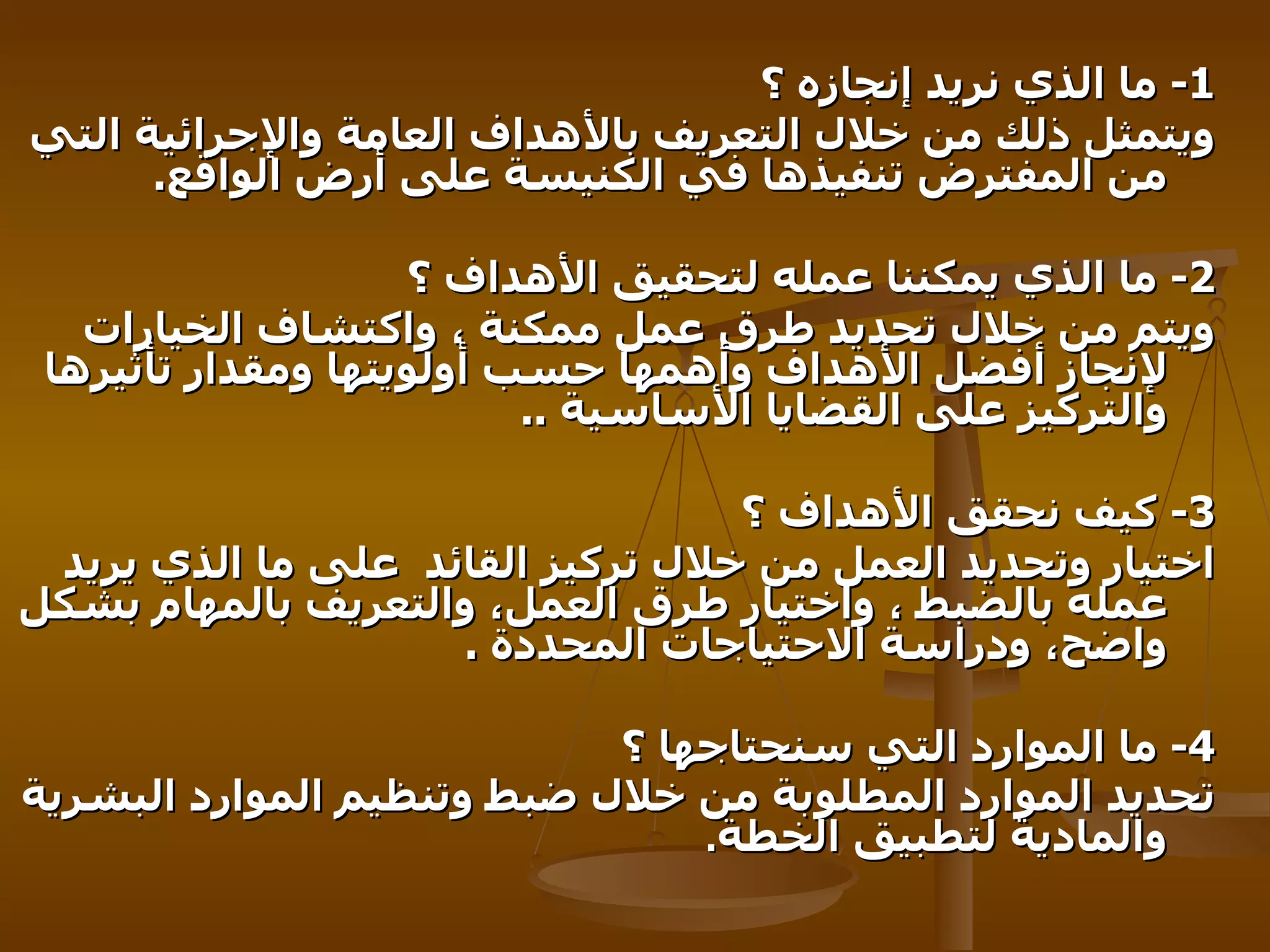 1-   ما الذي نريد إنجازه ؟   ويتمثل ذلك من خلال التعريف بالأهداف العامة والإجرائية التي من المفترض تنفيذها في الكنيسة على أرض الواقع .  2-   ما الذي يمكننا عمله لتحقيق الأهداف ؟   ويتم من خلال تحديد طرق عمل ممكنة ، واكتشاف الخيارات لإنجاز أفضل الأهداف وأهمها حسب أولويتها ومقدار تأثيرها والتركيز على القضايا الأساسية   .. 3-   كيف نحقق الأهداف ؟ اختيار وتحديد العمل من خلال تركيز القائد   على ما الذي يريد عمله بالضبط ، واختيار طرق العمل، والتعريف بالمهام بشكل واضح، ودراسة الاحتياجات المحددة   . 4-   ما الموارد التي سنحتاجها ؟   تحديد الموارد المطلوبة من خلال ضبط وتنظيم الموارد البشرية والمادية لتطبيق الخطة . 