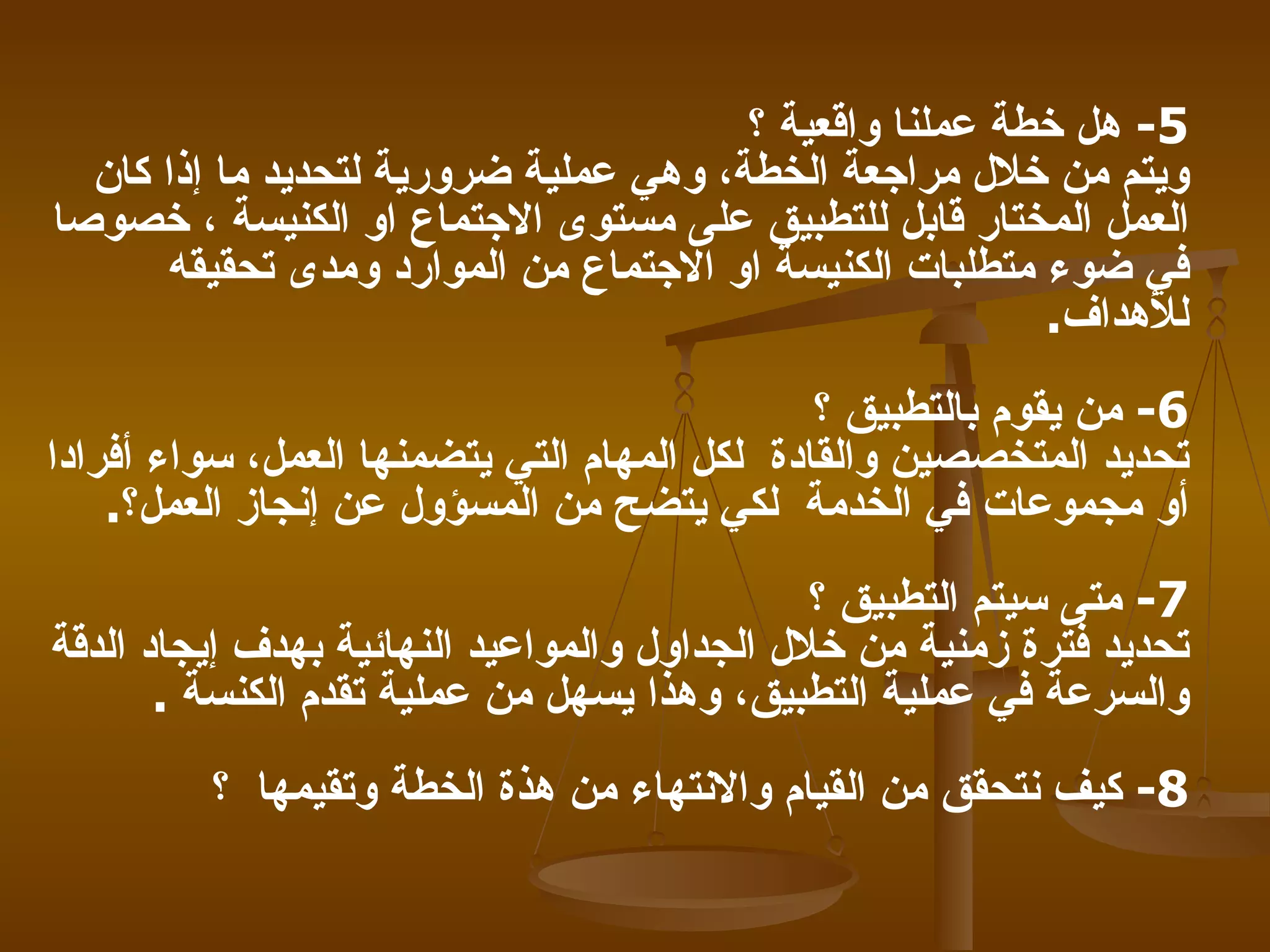 5 -   هل خطة عملنا واقعية ؟   ويتم من خلال مراجعة الخطة، وهي عملية ضرورية لتحديد ما إذا كان العمل المختار قابل للتطبيق على مستوى الاجتماع او الكنيسة ، خصوصا في ضوء متطلبات الكنيسة او الاجتماع من الموارد ومدى تحقيقه للأهداف .  6-   من يقوم بالتطبيق ؟   تحديد المتخصصين والقادة   لكل المهام التي يتضمنها العمل، سواء أفرادا أو مجموعات في الخدمة   لكي يتضح من المسؤول عن إنجاز العمل؟ . 7-   متى سيتم التطبيق ؟   تحديد فترة زمنية من خلال الجداول والمواعيد النهائية بهدف إيجاد الدقة والسرعة في عملية التطبيق، وهذا يسهل من عملية تقدم الكنسة   . 8-   كيف نتحقق من القيام والانتهاء من هذة الخطة وتقيمها   ؟   