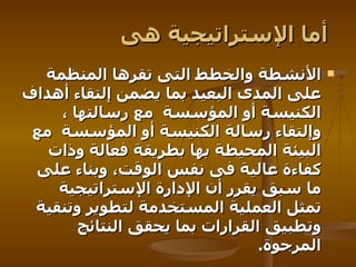 أما الإستراتيجية هى   الأنشطة والخطط التى تقرها المنظمة على المدى البعيد بما يضمن إلتقاء أهداف الكنيسة أو المؤسسة   مع رسالتها ، وإلتقاء رسالة الكنيسة أو المؤسسة   مع البيئة المحيطة بها بطريقة فعالة وذات كفاءة عالية فى نفس الوقت، وبناء على ما سبق يقرر أن الإدارة الإستراتيجية تمثل العملية المستخدمة لتطوير وتنقية وتطبيق القرارات بما يحقق النتائج المرجوة .   