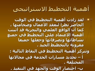 أهمية التخطيط الاستراتيجى لقد زادت أهمية التخطيط في الوقت الحاضر نظرا لتعقد الأعمال وضخامتها ، كما أن الواقع العلمي والتجربة قد أثبتت أهمية الاعتماد على التخطيط قي جميع نشاطاتها وتصرفاتها وجعلها جميعا مقرونة بالتخطيط الجيد   . وتتركز أهمية التخطيط فى النقاط التالية   :  أ – تحديد مسارات الخدمة فى مجالاتها المختلفة   . ب -  اختصار الوقت والجهد فى التنفيذ   . ج – اختصار الزمن فى عملية التطوير   .   