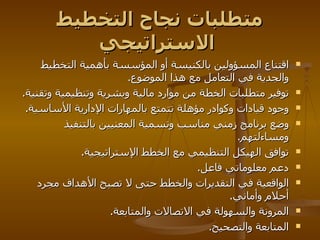 متطلبات نجاح التخطيط الاستراتيجي   اقتناع المسؤولين بالكنيسة أو المؤسسة بأهمية التخطيط والجدية في التعامل مع هذا الموضوع . توفير متطلبات الخطة من موارد مالية وبشرية وتنظيمية وتقنية . وجود قيادات وكوادر مؤهلة تتمتع بالمهارات الإدارية الأساسية . وضع برنامج زمني مناسب وتسمية المعنيين بالتنفيذ ومساءلتهم . توافق الهيكل التنظيمي مع الخطط الإستراتيجية . دعم معلوماتي فاعل . الواقعية في التقديرات والخطط حتى لا تصبح الأهداف مجرد أحلام وأماني . المرونة والسهولة في الاتصالات والمتابعة . المتابعة والتصحيح .  
