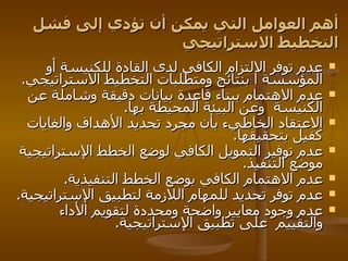 أهم العوامل التي يمكن أن تؤدي إلى فشل التخطيط الاستراتيجي عدم توفر الالتزام الكافي لدى القادة للكنيسة أو المؤسسة ا بنتائج ومتطلبات التخطيط الاستراتيجي . عدم الاهتمام ببناء قاعدة بيانات دقيقة وشاملة عن الكنيسة   وعن البيئة المحيطة بها . الاعتقاد الخاطيء بأن مجرد تحديد الأهداف والغايات كفيل بتحقيقها . عدم توفير التمويل الكافي لوضع الخطط الإستراتيجية موضع التنفيذ . عدم الاهتمام الكافي بوضع الخطط التنفيذية . عدم توفر تحديد للمهام اللازمة لتطبيق الإستراتيجية . عدم وجود معايير واضحة ومحددة لتقويم الأداء والتقييم   على تطبيق الإستراتيجية . 