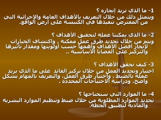 1-   ما الذي نريد إنجازه ؟   ويتمثل ذلك من خلال التعريف بالأهداف العامة والإجرائية التي من المفترض تنفيذها في الكنيسة على أرض الواقع .  2-   ما الذي يمكننا عمله لتحقيق الأهداف ؟   ويتم من خلال تحديد طرق عمل ممكنة ، واكتشاف الخيارات لإنجاز أفضل الأهداف وأهمها حسب أولويتها ومقدار تأثيرها والتركيز على القضايا الأساسية   .. 3-   كيف نحقق الأهداف ؟ اختيار وتحديد العمل من خلال تركيز القائد   على ما الذي يريد عمله بالضبط ، واختيار طرق العمل، والتعريف بالمهام بشكل واضح، ودراسة الاحتياجات المحددة   . 4-   ما الموارد التي سنحتاجها ؟   تحديد الموارد المطلوبة من خلال ضبط وتنظيم الموارد البشرية والمادية لتطبيق الخطة . 