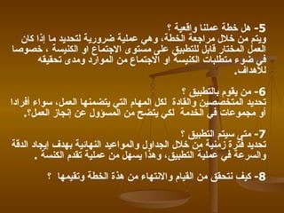 5 -   هل خطة عملنا واقعية ؟   ويتم من خلال مراجعة الخطة، وهي عملية ضرورية لتحديد ما إذا كان العمل المختار قابل للتطبيق على مستوى الاجتماع او الكنيسة ، خصوصا في ضوء متطلبات الكنيسة او الاجتماع من الموارد ومدى تحقيقه للأهداف .  6-   من يقوم بالتطبيق ؟   تحديد المتخصصين والقادة   لكل المهام التي يتضمنها العمل، سواء أفرادا أو مجموعات في الخدمة   لكي يتضح من المسؤول عن إنجاز العمل؟ . 7-   متى سيتم التطبيق ؟   تحديد فترة زمنية من خلال الجداول والمواعيد النهائية بهدف إيجاد الدقة والسرعة في عملية التطبيق، وهذا يسهل من عملية تقدم الكنسة   . 8-   كيف نتحقق من القيام والانتهاء من هذة الخطة وتقيمها   ؟   