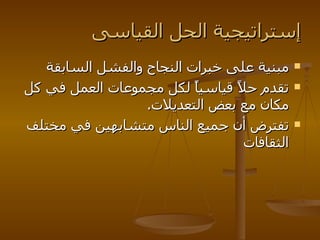 إستراتيجية الحل القياسى مبنية على خبرات النجاح والفشل السابقة تقدم حلاً قياسياً لكل مجموعات العمل في كل مكان مع بعض التعديلات . تفترض أن جميع الناس متشابهين في مختلف الثقافات 