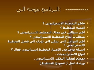 ماهو التخطيط الاستراتيجى ؟  أهمية التخطيط ؟  أهم سؤالين فى مجال التخطيط الاستراتيجى ؟  متطلبات نجاح التخطيط الاستراتيجى ؟  أهم العوامل التى يمكن الى تؤدى الى فشل التخطيط الاستراتيجى ؟  اسئلة تؤحذ فى الاعتبار لتخطيط استراتيجى فعال ؟  انواع الاستراتيجيات  . نموذج لعملية التفكير الاستراتيجى  . ورشة عمل  (  لنموذج للتخطيط  ) البرنامج موجه  الى  :  ------------ 