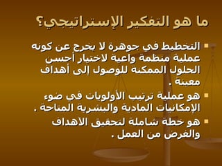ما هو التفكير الإستراتيجي؟ التخطيط في جوهرة لا يخرج عن كونه عملية منظمة واعية لاختيار أحسن الحلول الممكنة للوصول إلى أهداف معينة   .  هو عملية ترتيب الأولويات في ضوء الإمكانيات المادية والبشرية المتاحة   .  هو خطة شاملة لتحقيق الآهداف والغرض من العمل   . 