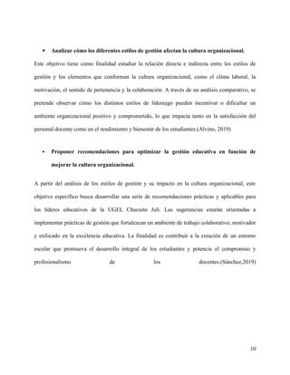  Analizar cómo los diferentes estilos de gestión afectan la cultura organizacional.
Este objetivo tiene como finalidad estudiar la relación directa e indirecta entre los estilos de
gestión y los elementos que conforman la cultura organizacional, como el clima laboral, la
motivación, el sentido de pertenencia y la colaboración. A través de un análisis comparativo, se
pretende observar cómo los distintos estilos de liderazgo pueden incentivar o dificultar un
ambiente organizacional positivo y comprometido, lo que impacta tanto en la satisfacción del
personal docente como en el rendimiento y bienestar de los estudiantes.(Alvino, 2019)
 Proponer recomendaciones para optimizar la gestión educativa en función de
mejorar la cultura organizacional.
A partir del análisis de los estilos de gestión y su impacto en la cultura organizacional, este
objetivo específico busca desarrollar una serie de recomendaciones prácticas y aplicables para
los líderes educativos de la UGEL Chucuito Juli. Las sugerencias estarán orientadas a
implementar prácticas de gestión que fortalezcan un ambiente de trabajo colaborativo, motivador
y enfocado en la excelencia educativa. La finalidad es contribuir a la creación de un entorno
escolar que promueva el desarrollo integral de los estudiantes y potencie el compromiso y
profesionalismo de los docentes.(Sánchez,2019)
10
 