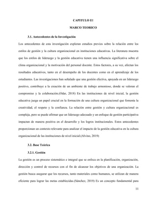 CAPITULO III
MARCO TEORICO
3.1. Antecedentes de la Investigación
Los antecedentes de esta investigación exploran estudios previos sobre la relación entre los
estilos de gestión y la cultura organizacional en instituciones educativas. La literatura muestra
que los estilos de liderazgo y la gestión educativa tienen una influencia significativa sobre el
clima organizacional y la motivación del personal docente. Estos factores, a su vez, afectan los
resultados educativos, tanto en el desempeño de los docentes como en el aprendizaje de los
estudiantes. Las investigaciones han señalado que una gestión efectiva, apoyada en un liderazgo
positivo, contribuye a la creación de un ambiente de trabajo armonioso, donde se valoran el
compromiso y la colaboración.(Odar, 2018) En las instituciones de nivel inicial, la gestión
educativa juega un papel crucial en la formación de una cultura organizacional que fomenta la
creatividad, el respeto y la confianza. La relación entre gestión y cultura organizacional es
compleja, pero se puede afirmar que un liderazgo adecuado y un enfoque de gestión participativa
impactan de manera positiva en el desarrollo y los logros institucionales. Estos antecedentes
proporcionan un contexto relevante para analizar el impacto de la gestión educativa en la cultura
organizacional de las instituciones de nivel inicial.(Alvino, 2019)
3.2. Base Teórica
3.2.1. Gestión
La gestión es un proceso sistemático e integral que se enfoca en la planificación, organización,
dirección y control de recursos con el fin de alcanzar los objetivos de una organización. La
gestión busca asegurar que los recursos, tanto materiales como humanos, se utilizan de manera
eficiente para lograr las metas establecidas.(Sánchez, 2019) Es un concepto fundamental para
11
 