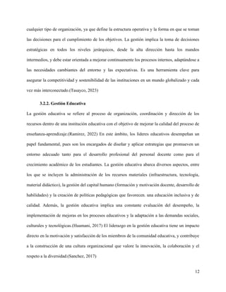 cualquier tipo de organización, ya que define la estructura operativa y la forma en que se toman
las decisiones para el cumplimiento de los objetivos. La gestión implica la toma de decisiones
estratégicas en todos los niveles jerárquicos, desde la alta dirección hasta los mandos
intermedios, y debe estar orientada a mejorar continuamente los procesos internos, adaptándose a
las necesidades cambiantes del entorno y las expectativas. Es una herramienta clave para
asegurar la competitividad y sostenibilidad de las instituciones en un mundo globalizado y cada
vez más interconectado.(Tasayco, 2023)
3.2.2. Gestión Educativa
La gestión educativa se refiere al proceso de organización, coordinación y dirección de los
recursos dentro de una institución educativa con el objetivo de mejorar la calidad del proceso de
enseñanza-aprendizaje.(Ramirez, 2022) En este ámbito, los líderes educativos desempeñan un
papel fundamental, pues son los encargados de diseñar y aplicar estrategias que promueven un
entorno adecuado tanto para el desarrollo profesional del personal docente como para el
crecimiento académico de los estudiantes. La gestión educativa abarca diversos aspectos, entre
los que se incluyen la administración de los recursos materiales (infraestructura, tecnología,
material didáctico), la gestión del capital humano (formación y motivación docente, desarrollo de
habilidades) y la creación de políticas pedagógicas que favorecen. una educación inclusiva y de
calidad. Además, la gestión educativa implica una constante evaluación del desempeño, la
implementación de mejoras en los procesos educativos y la adaptación a las demandas sociales,
culturales y tecnológicas.(Huamani, 2017) El liderazgo en la gestión educativa tiene un impacto
directo en la motivación y satisfacción de los miembros de la comunidad educativa, y contribuye
a la construcción de una cultura organizacional que valore la innovación, la colaboración y el
respeto a la diversidad.(Sanchez, 2017)
12
 