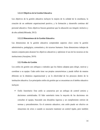 1.2.2.1 Objetivos de la Gestión Educativa
Los objetivos de la gestión educativa incluyen la mejora de la calidad de la enseñanza, la
creación de un ambiente organizacional positivo, y la formación y desarrollo continuo del
personal educativo. Estos objetivos buscan garantizar que la educación sea integral, inclusiva y
de alta calidad.(Miranda, 2012)
3.2.2.2 Dimensiones de la Gestión Educativa
Las dimensiones de la gestión educativa comprenden aspectos clave como la gestión
administrativa, pedagógica, comunitaria y de recursos humanos. Estas dimensiones trabajan de
manera conjunta para alcanzar los objetivos educativos y optimizar el uso de los recursos en las
instituciones.(Ancajima, 2019)
3.2.3 Estilos de Gestión
Los estilos de gestión son enfoques o métodos que los líderes adoptan para dirigir, motivar y
coordinar a su equipo. Cada estilo tiene sus propias características y puede influir de manera
diferente en la dinámica organizacional y en la efectividad de los procesos dentro de la
institución educativa. Los principales estilos de gestión que se encuentran en el ámbito educativo
incluyen:
 Estilo Autoritario: Este estilo se caracteriza por un enfoque de control estricto y
decisiones centralizadas. El líder autoritario toma la mayoría de las decisiones sin
consultar al equipo, buscando una disciplina rigurosa y un cumplimiento estricto de
normas y procedimientos. En el contexto educativo, este estilo puede ser efectivo en
situaciones de crisis o cuando es necesario mantener un control rígido, pero también
14
 
