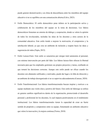 puede generar desmotivación y un clima de desconfianza entre los miembros del equipo
educativo si no se equilibra con una comunicación abierta.(Calvo, 2023)
 Estilo Democrático: El estilo democrático pone énfasis en la participación activa y
colaboración de los miembros del equipo en la toma de decisiones. Los líderes
democráticos fomentan un entorno de diálogo y cooperación, donde se valora la opinión
de todos los involucrados, incluidas las ideas de los docentes y otros actores de la
comunidad educativa. Este estilo tiende a mejorar la motivación, el compromiso y la
satisfacción laboral, ya que crea un ambiente de inclusión y respeto hacia las ideas y
sugerencias de todos.(Tapia, 2015)
 Estilo Laissez-Faire: Este estilo se caracteriza por otorgar total autonomía al personal,
con mínima intervención por parte del líder. Los líderes laissez-faire ofrecen la libertad
necesaria para que los empleados gestionen sus propios proyectos y tareas, confiando en
que tomará las decisiones correctas. Aunque este estilo puede ser eficaz cuando los
docentes son altamente calificados y motivados, puede dar lugar a la falta de dirección y
un ambiente de trabajo desorganizado si no se supervisa adecuadamente.(Carazas, 2024)
 Estilo Transformacional: Los líderes transformacionales buscan inspirar y motivar a su
equipo mediante una visión clara y positiva del futuro. Este estilo de liderazgo se enfoca
en generar cambios significativos dentro de la organización, promoviendo el desarrollo
personal y profesional de los docentes, lo cual impacta positivamente en el rendimiento
institucional. Los líderes transformacionales tienen la capacidad de crear un fuerte
sentido de propósito y compromiso entre su equipo, fomentando un ambiente educativo
que valore la innovación y la mejora continua.(Torres, 2018)
15
 