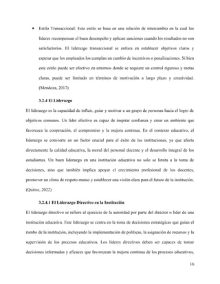  Estilo Transaccional: Este estilo se basa en una relación de intercambio en la cual los
líderes recompensan el buen desempeño y aplican sanciones cuando los resultados no son
satisfactorios. El liderazgo transaccional se enfoca en establecer objetivos claros y
esperar que los empleados los cumplan un cambio de incentivos o penalizaciones. Si bien
este estilo puede ser efectivo en entornos donde se requiere un control riguroso y metas
claras, puede ser limitado en términos de motivación a largo plazo y creatividad.
(Mendoza, 2017)
3.2.4 El Liderazgo
El liderazgo es la capacidad de influir, guiar y motivar a un grupo de personas hacia el logro de
objetivos comunes. Un líder efectivo es capaz de inspirar confianza y crear un ambiente que
favorezca la cooperación, el compromiso y la mejora continua. En el contexto educativo, el
liderazgo se convierte en un factor crucial para el éxito de las instituciones, ya que afecta
directamente la calidad educativa, la moral del personal docente y el desarrollo integral de los
estudiantes. Un buen liderazgo en una institución educativa no solo se limita a la toma de
decisiones, sino que también implica apoyar el crecimiento profesional de los docentes,
promover un clima de respeto mutuo y establecer una visión clara para el futuro de la institución.
(Quiroz, 2022)
3.2.4.1 El Liderazgo Directivo en la Institución
El liderazgo directivo se refiere al ejercicio de la autoridad por parte del director o líder de una
institución educativa. Este liderazgo se centra en la toma de decisiones estratégicas que guían el
rumbo de la institución, incluyendo la implementación de políticas, la asignación de recursos y la
supervisión de los procesos educativos. Los líderes directivos deben ser capaces de tomar
decisiones informadas y eficaces que favorezcan la mejora continua de los procesos educativos,
16
 