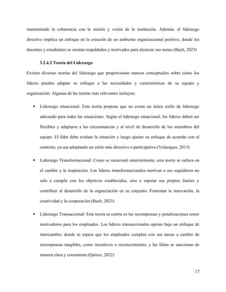 manteniendo la coherencia con la misión y visión de la institución. Además, el liderazgo
directivo implica un enfoque en la creación de un ambiente organizacional positivo, donde los
docentes y estudiantes se sientan respaldados y motivados para alcanzar sus metas.(Bach, 2023)
3.2.4.2 Teoría del Liderazgo
Existen diversas teorías del liderazgo que proporcionan marcos conceptuales sobre cómo los
líderes pueden adaptar su enfoque a las necesidades y características de su equipo y
organización. Algunas de las teorías más relevantes incluyen:
 Liderazgo situacional: Esta teoría propone que no existe un único estilo de liderazgo
adecuado para todas las situaciones. Según el liderazgo situacional, los líderes deben ser
flexibles y adaptarse a las circunstancias y al nivel de desarrollo de los miembros del
equipo. El líder debe evaluar la situación y luego ajustar su enfoque de acuerdo con el
contexto, ya sea adoptando un estilo más directivo o participativo.(Velazques, 2013)
 Liderazgo Transformacional: Como se mencionó anteriormente, esta teoría se enfoca en
el cambio y la inspiración. Los líderes transformacionales motivan a sus seguidores no
solo a cumplir con los objetivos establecidos, sino a superar sus propios límites y
contribuir al desarrollo de la organización en su conjunto. Fomentar la innovación, la
creatividad y la cooperación.(Bach, 2023)
 Liderazgo Transaccional: Esta teoría se centra en las recompensas y penalizaciones como
motivadores para los empleados. Los líderes transaccionales operan bajo un enfoque de
intercambio, donde se espera que los empleados cumplan con sus tareas a cambio de
recompensas tangibles, como incentivos o reconocimiento, y las faltas se sancionan de
manera clara y consistente.(Quiroz, 2022)
17
 