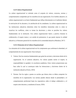 3.2.5 Cultura Organizacional
La cultura organizacional se entiende como el conjunto de valores, creencias, normas y
comportamientos compartidos por los miembros de una organización. En el ámbito educativo, la
cultura organizacional es un factor fundamental que influye directamente en el ambiente laboral,
la motivación de los docentes y la satisfacción de los estudiantes. La cultura organizacional en
las instituciones educativas determina cómo los miembros interactúan entre sí, cómo se
resuelven los conflictos, cómo se toman las decisiones y cómo se perciben los valores
fundamentales de la institución. Una cultura organizacional fuerte y positiva fomenta la
colaboración, el respeto mutuo y un sentido de pertenencia, lo que puede mejorar la calidad
educativa y el bienestar general de los miembros de la comunidad educativa.(Mendoza, 2017)
3.2.5.1 Elementos de la Cultura Organizacional
Los elementos de la cultura organizacional son los componentes que conforman la identidad y el
comportamiento de una organización. Estos incluyen:
 Valores: Son las creencias fundamentales que guían las acciones y decisiones dentro de la
organización. En el contexto educativo, los valores pueden incluir el respeto, la
responsabilidad, la equidad y la excelencia académica. Estos valores proporcionan una
base sobre la cual se construyen todas las interacciones y decisiones dentro de la
institución educativa.(Torres, 2018)
 Normas: Son las reglas o pautas no escritas que dictan cómo se deben comportar los
miembros de la organización. Las normas pueden abarcar desde la puntualidad y el
comportamiento profesional hasta las expectativas sobre el trabajo colaborativo y el
respeto entre docentes y estudiantes.(Carazas, 2024)
18
 