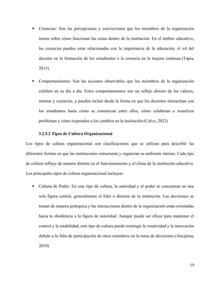  Creencias: Son las percepciones y convicciones que los miembros de la organización
tienen sobre cómo funcionan las cosas dentro de la institución. En el ámbito educativo,
las creencias pueden estar relacionadas con la importancia de la educación, el rol del
docente en la formación de los estudiantes o la creencia en la mejora continua.(Tapia,
2015)
 Comportamientos: Son las acciones observables que los miembros de la organización
exhiben en su día a día. Estos comportamientos son un reflejo directo de los valores,
normas y creencias, y pueden incluir desde la forma en que los docentes interactúan con
los estudiantes hasta cómo se comunican entre ellos, cómo colaboran o resuelven
problemas y cómo responden a los cambios en la institución.(Calvo, 2023)
3.2.5.2 Tipos de Cultura Organizacional
Los tipos de cultura organizacional son clasificaciones que se utilizan para describir las
diferentes formas en que las instituciones estructuran y organizan su ambiente interno. Cada tipo
de cultura influye de manera distinta en el funcionamiento y el clima de la institución educativa.
Los principales tipos de cultura organizacional incluyen:
 Cultura de Poder: En este tipo de cultura, la autoridad y el poder se concentran en una
sola figura central, generalmente el líder o director de la institución. Las decisiones se
toman de manera jerárquica y las interacciones dentro de la organización están orientadas
hacia la obediencia a la figura de autoridad. Aunque puede ser eficaz para mantener el
control y la estabilidad, este tipo de cultura puede restringir la creatividad y la innovación
debido a la falta de participación de otros miembros en la toma de decisiones.(Ancajima,
2019)
19
 