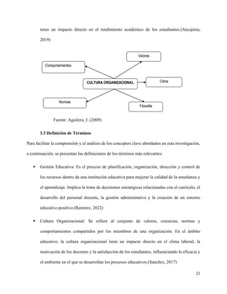 tener un impacto directo en el rendimiento académico de los estudiantes.(Ancajima,
2019)
Fuente: Aguilera, J. (2009)
3.3 Definición de Términos
Para facilitar la comprensión y el análisis de los conceptos clave abordados en esta investigación,
a continuación, se presentan las definiciones de los términos más relevantes:
 Gestión Educativa: Es el proceso de planificación, organización, dirección y control de
los recursos dentro de una institución educativa para mejorar la calidad de la enseñanza y
el aprendizaje. Implica la toma de decisiones estratégicas relacionadas con el currículo, el
desarrollo del personal docente, la gestión administrativa y la creación de un entorno
educativo positivo.(Ramirez, 2022)
 Cultura Organizacional: Se refiere al conjunto de valores, creencias, normas y
comportamientos compartidos por los miembros de una organización. En el ámbito
educativo, la cultura organizacional tiene un impacto directo en el clima laboral, la
motivación de los docentes y la satisfacción de los estudiantes, influenciando la eficacia y
el ambiente en el que se desarrollan los procesos educativos.(Sanchez, 2017)
21
 