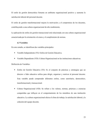El estilo de gestión democrática fomenta un ambiente organizacional positivo y aumenta la
satisfacción laboral del personal docente.
El estilo de gestión transformacional mejora la motivación y el compromiso de los docentes,
contribuyendo a una cultura organizacional de alto rendimiento.
La aplicación de estilos de gestión transaccional está relacionada con una cultura organizacional
caracterizada por la orientación a la tarea y el cumplimiento de normas.
4.3 Variables
En este estudio, se identifican dos variables principales:
 Variable Independiente (VI): Estilos de Gestión Educativa.
 Variable Dependiente (VD): Cultura Organizacional en las instituciones educativas.
Definición de Variables:
 Estilos de Gestión Educativa (VI): Es el conjunto de prácticas y estrategias que un
director o líder educativo utiliza para dirigir, organizar y motivar al personal docente.
Esta variable puede comprender diferentes estilos, como autoritario, democrático,
transformacional y transaccional.
 Cultura Organizacional (VD): Se refiere a los valores, normas, prácticas y creencias
compartidas que influyen en el comportamiento de los miembros de una institución
educativa. La cultura organizacional afecta el clima de trabajo, la satisfacción laboral y la
cohesión del equipo docente.
23
 