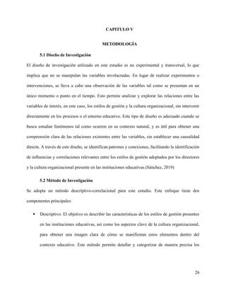 CAPITULO V
METODOLOGÍA
5.1 Diseño de Investigación
El diseño de investigación utilizado en este estudio es no experimental y transversal, lo que
implica que no se manipulan las variables involucradas. En lugar de realizar experimentos o
intervenciones, se lleva a cabo una observación de las variables tal como se presentan en un
único momento o punto en el tiempo. Esto permite analizar y explorar las relaciones entre las
variables de interés, en este caso, los estilos de gestión y la cultura organizacional, sin intervenir
directamente en los procesos o el entorno educativo. Este tipo de diseño es adecuado cuando se
busca estudiar fenómenos tal como ocurren en su contexto natural, y es útil para obtener una
comprensión clara de las relaciones existentes entre las variables, sin establecer una causalidad
directa. A través de este diseño, se identifican patrones y conexiones, facilitando la identificación
de influencias y correlaciones relevantes entre los estilos de gestión adoptados por los directores
y la cultura organizacional presente en las instituciones educativas.(Sánchez, 2019)
5.2 Método de Investigación
Se adopta un método descriptivo-correlacional para este estudio. Este enfoque tiene dos
componentes principales:
 Descriptivo: El objetivo es describir las características de los estilos de gestión presentes
en las instituciones educativas, así como los aspectos clave de la cultura organizacional,
para obtener una imagen clara de cómo se manifiestan estos elementos dentro del
contexto educativo. Este método permite detallar y categorizar de manera precisa los
26
 