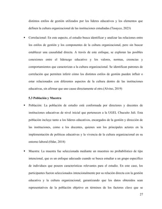 distintos estilos de gestión utilizados por los líderes educativos y los elementos que
definen la cultura organizacional de las instituciones estudiadas.(Tasayco, 2023)
 Correlacional: En este aspecto, el estudio busca identificar y analizar las relaciones entre
los estilos de gestión y los componentes de la cultura organizacional, pero sin buscar
establecer una causalidad directa. A través de este enfoque, se exploran las posibles
conexiones entre el liderazgo educativo y los valores, normas, creencias y
comportamientos que caracterizan a la cultura organizacional. Se identifican patrones de
correlación que permiten inferir cómo los distintos estilos de gestión pueden influir o
estar relacionados con diferentes aspectos de la cultura dentro de las instituciones
educativas, sin afirmar que uno cause directamente al otro.(Alvino, 2019)
5.3 Población y Muestra
 Población: La población de estudio está conformada por directores y docentes de
instituciones educativas de nivel inicial que pertenecen a la UGEL Chucuito Juli. Esta
población incluye tanto a los líderes educativos, encargados de la gestión y dirección de
las instituciones, como a los docentes, quienes son los principales actores en la
implementación de políticas educativas y la vivencia de la cultura organizacional en su
entorno laboral.(Odar, 2018)
 Muestra: La muestra fue seleccionada mediante un muestreo no probabilístico de tipo
intencional, que es un enfoque adecuado cuando se busca estudiar a un grupo específico
de individuos que poseen características relevantes para el estudio. En este caso, los
participantes fueron seleccionados intencionalmente por su relación directa con la gestión
educativa y la cultura organizacional, garantizando que los datos obtenidos sean
representativos de la población objetivo en términos de los factores clave que se
27
 