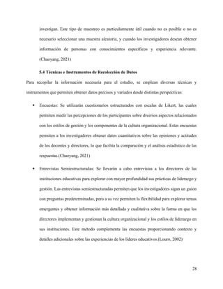 investigan. Este tipo de muestreo es particularmente útil cuando no es posible o no es
necesario seleccionar una muestra aleatoria, y cuando los investigadores desean obtener
información de personas con conocimientos específicos y experiencia relevante.
(Chaoyang, 2021)
5.4 Técnicas e Instrumentos de Recolección de Datos
Para recopilar la información necesaria para el estudio, se emplean diversas técnicas y
instrumentos que permiten obtener datos precisos y variados desde distintas perspectivas:
 Encuestas: Se utilizarán cuestionarios estructurados con escalas de Likert, las cuales
permiten medir las percepciones de los participantes sobre diversos aspectos relacionados
con los estilos de gestión y los componentes de la cultura organizacional. Estas encuestas
permiten a los investigadores obtener datos cuantitativos sobre las opiniones y actitudes
de los docentes y directores, lo que facilita la comparación y el análisis estadístico de las
respuestas.(Chaoyang, 2021)
 Entrevistas Semiestructuradas: Se llevarán a cabo entrevistas a los directores de las
instituciones educativas para explorar con mayor profundidad sus prácticas de liderazgo y
gestión. Las entrevistas semiestructuradas permiten que los investigadores sigan un guion
con preguntas predeterminadas, pero a su vez permiten la flexibilidad para explorar temas
emergentes y obtener información más detallada y cualitativa sobre la forma en que los
directores implementan y gestionan la cultura organizacional y los estilos de liderazgo en
sus instituciones. Este método complementa las encuestas proporcionando contexto y
detalles adicionales sobre las experiencias de los líderes educativos.(Louro, 2002)
28
 