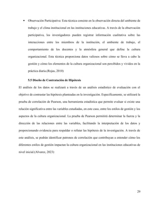  Observación Participativa: Esta técnica consiste en la observación directa del ambiente de
trabajo y el clima institucional en las instituciones educativas. A través de la observación
participativa, los investigadores pueden registrar información cualitativa sobre las
interacciones entre los miembros de la institución, el ambiente de trabajo, el
comportamiento de los docentes y la atmósfera general que define la cultura
organizacional. Esta técnica proporciona datos valiosos sobre cómo se lleva a cabo la
gestión y cómo los elementos de la cultura organizacional son percibidos y vividos en la
práctica diaria.(Rojas, 2010)
5.5 Diseño de Contratación de Hipótesis
El análisis de los datos se realizará a través de un análisis estadístico de evaluación con el
objetivo de contrastar las hipótesis planteadas en la investigación. Específicamente, se utilizará la
prueba de correlación de Pearson, una herramienta estadística que permite evaluar si existe una
relación significativa entre las variables estudiadas, en este caso, entre los estilos de gestión y los
aspectos de la cultura organizacional. La prueba de Pearson permitirá determinar la fuerza y la
dirección de las relaciones entre las variables, facilitando la interpretación de los datos y
proporcionando evidencia para respaldar o refutar las hipótesis de la investigación. A través de
este análisis, se podrán identificar patrones de correlación que contribuyan a entender cómo los
diferentes estilos de gestión impactan la cultura organizacional en las instituciones educativas de
nivel inicial.(Alvarez, 2023)
29
 