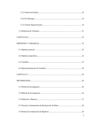 3.2.3 Estilos de Gestión.............................................................................................14
3.2.4 El Liderazgo......................................................................................................16
3.2.5 Cultura Organizacional.....................................................................................18
3.3 Definición de Términos...........................................................................................21
CAPÍTULO IV...................................................................................................................22
HIPÓTESIS Y VARIABLES............................................................................................22
4.1 Hipótesis general......................................................................................................22
4.2 Hipótesis específicas................................................................................................22
4.3 Variables..................................................................................................................23
4.4 Operacionalización de Variables.............................................................................24
CAPITULO V....................................................................................................................26
METODOLOGÍA..............................................................................................................26
5.1 Diseño de Investigación...........................................................................................26
5.2 Método de Investigación..........................................................................................26
5.3 Población y Muestra................................................................................................27
5.4 Técnicas e Instrumentos de Recolección de Datos..................................................28
5.5 Diseño de Contratación de Hipótesis.......................................................................29
3
 