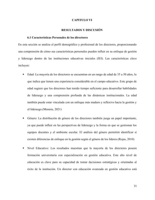 CAPITULO VI
RESULTADOS Y DISCUSIÓN
6.1 Características Personales de los directores
En esta sección se analiza el perfil demográfico y profesional de los directores, proporcionando
una comprensión de cómo sus características personales pueden influir en su enfoque de gestión
y liderazgo dentro de las instituciones educativas iniciales (IEI). Las características clave
incluyen:
 Edad: La mayoría de los directores se encuentran en un rango de edad de 35 a 50 años, lo
que indica que tienen una experiencia considerable en el campo educativo. Este grupo de
edad sugiere que los directores han tenido tiempo suficiente para desarrollar habilidades
de liderazgo y una comprensión profunda de las dinámicas institucionales. La edad
también puede estar vinculada con un enfoque más maduro y reflexivo hacia la gestión y
el liderazgo.(Monnin, 2021)
 Género: La distribución de género de los directores también juega un papel importante,
ya que puede influir en las perspectivas de liderazgo y la forma en que se gestionan los
equipos docentes y el ambiente escolar. El análisis del género permitirá identificar si
existen diferencias de enfoque en la gestión según el género de los líderes.(Rojas, 2010)
 Nivel Educativo: Los resultados muestran que la mayoría de los directores poseen
formación universitaria con especialización en gestión educativa. Este alto nivel de
educación es clave para su capacidad de tomar decisiones estratégicas y orientadas al
éxito de la institución. Un director con educación avanzada en gestión educativa está
31
 