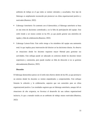 ambiente de trabajo en el que todos se sienten valorados y escuchados. Este tipo de
liderazgo es ampliamente reconocido por promover un clima organizacional positivo y
motivador.(Ramirez, 2022)
 Liderazgo Autoritario: En contraste con el democrático, el liderazgo autoritario se basa
en una toma de decisiones centralizada y en la falta de participación del equipo. Este
estilo tiende a ser menos común en las IEI, ya que puede generar una atmósfera de
rigidez y falta de colaboración.(Ramirez, 2022)
 Liderazgo Laissez-Faire: Este estilo otorga a los miembros del equipo una autonomía
total, lo que implica poca intervención del director en las decisiones diarias. Se observa
en situaciones donde los docentes requieren mayor libertad para gestionar sus
actividades. Este enfoque puede ser adecuado en contextos donde los docentes tienen
experiencia y autonomía, pero puede resultar en falta de dirección si no se gestiona
adecuadamente.(Ramirez, 2022)
Discusión
El liderazgo democrático parece ser el estilo más efectivo dentro de las IEI, ya que promueve
un entorno donde los docentes se sienten empoderados y comprometidos. Este enfoque
fomenta la cohesión y la colaboración, aspectos que son esenciales para un clima
organizacional positivo. Los resultados sugieren que un liderazgo autoritario, aunque útil en
situaciones de alta exigencia, no favorece el desarrollo de una cultura organizacional
inclusiva, lo que a menudo resulta en un ambiente de trabajo menos motivador.(Ramirez,
2022)
33
 