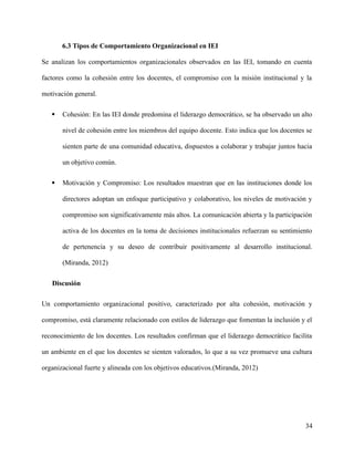 6.3 Tipos de Comportamiento Organizacional en IEI
Se analizan los comportamientos organizacionales observados en las IEI, tomando en cuenta
factores como la cohesión entre los docentes, el compromiso con la misión institucional y la
motivación general.
 Cohesión: En las IEI donde predomina el liderazgo democrático, se ha observado un alto
nivel de cohesión entre los miembros del equipo docente. Esto indica que los docentes se
sienten parte de una comunidad educativa, dispuestos a colaborar y trabajar juntos hacia
un objetivo común.
 Motivación y Compromiso: Los resultados muestran que en las instituciones donde los
directores adoptan un enfoque participativo y colaborativo, los niveles de motivación y
compromiso son significativamente más altos. La comunicación abierta y la participación
activa de los docentes en la toma de decisiones institucionales refuerzan su sentimiento
de pertenencia y su deseo de contribuir positivamente al desarrollo institucional.
(Miranda, 2012)
Discusión
Un comportamiento organizacional positivo, caracterizado por alta cohesión, motivación y
compromiso, está claramente relacionado con estilos de liderazgo que fomentan la inclusión y el
reconocimiento de los docentes. Los resultados confirman que el liderazgo democrático facilita
un ambiente en el que los docentes se sienten valorados, lo que a su vez promueve una cultura
organizacional fuerte y alineada con los objetivos educativos.(Miranda, 2012)
34
 