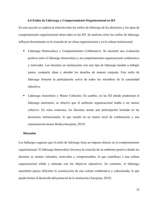 6.4 Estilos de Liderazgo y Comportamiento Organizacional en IEI
En esta sección se explora la relación entre los estilos de liderazgo de los directores y los tipos de
comportamiento organizacional observados en las IEI. Se analizan cómo los estilos de liderazgo
influyen directamente en la creación de un clima organizacional y en la cultura institucional.
 Liderazgo Democrático y Comportamiento Colaborativo: Se encontró una evaluación
positiva entre el liderazgo democrático y un comportamiento organizacional colaborativo
y motivador. Los docentes en instituciones con este tipo de liderazgo tienden a trabajar
juntos, compartir ideas y abordar los desafíos de manera conjunta. Este estilo de
liderazgo fomenta la participación activa de todos los miembros de la comunidad
educativa.
 Liderazgo Autoritario y Menor Cohesión: En cambio, en las IEI donde predominó el
liderazgo autoritario, se observó que el ambiente organizacional tendía a ser menos
cohesivo. En estos contextos, los docentes tenían una participación limitada en las
decisiones institucionales, lo que resultó en un menor nivel de colaboración y una
comunicación menos fluida.(Ancajima, 2019)
Discusión
Los hallazgos sugieren que el estilo de liderazgo tiene un impacto directo en el comportamiento
organizacional. El liderazgo democrático favorece la creación de un ambiente positivo donde los
docentes se sienten valorados, motivados y comprometidos, lo que contribuye a una cultura
organizacional sólida y alineada con los objetivos educativos. En contraste, el liderazgo
autoritario parece dificultar la construcción de una cultura colaborativa y cohesionada, lo que
puede limitar el desarrollo del potencial de la institución.(Ancajima, 2019)
35
 
