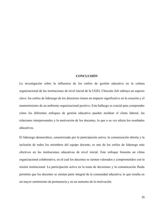CONCLUSIÓN
La investigación sobre la influencia de los estilos de gestión educativa en la cultura
organizacional de las instituciones de nivel inicial de la UGEL Chucuito Juli subraya un aspecto
clave: los estilos de liderazgo de los directores tienen un impacto significativo en la creación y el
mantenimiento de un ambiente organizacional positivo. Este hallazgo es crucial para comprender
cómo los diferentes enfoques de gestión educativa pueden moldear el clima laboral, las
relaciones interpersonales y la motivación de los docentes, lo que a su vez afecta los resultados
educativos.
El liderazgo democrático, caracterizado por la participación activa, la comunicación abierta y la
inclusión de todos los miembros del equipo docente, es uno de los estilos de liderazgo más
efectivos en las instituciones educativas de nivel inicial. Este enfoque fomenta un clima
organizacional colaborativo, en el cual los docentes se sienten valorados y comprometidos con la
misión institucional. La participación activa en la toma de decisiones y la comunicación fluida
permiten que los docentes se sientan parte integral de la comunidad educativa, lo que resulta en
un mayor sentimiento de pertenencia y en un aumento de la motivación.
36
 