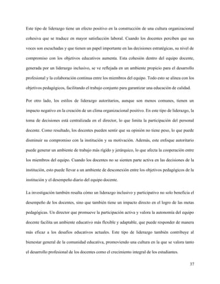 Este tipo de liderazgo tiene un efecto positivo en la construcción de una cultura organizacional
cohesiva que se traduce en mayor satisfacción laboral. Cuando los docentes perciben que sus
voces son escuchadas y que tienen un papel importante en las decisiones estratégicas, su nivel de
compromiso con los objetivos educativos aumenta. Esta cohesión dentro del equipo docente,
generada por un liderazgo inclusivo, se ve reflejada en un ambiente propicio para el desarrollo
profesional y la colaboración continua entre los miembros del equipo. Todo esto se alinea con los
objetivos pedagógicos, facilitando el trabajo conjunto para garantizar una educación de calidad.
Por otro lado, los estilos de liderazgo autoritarios, aunque son menos comunes, tienen un
impacto negativo en la creación de un clima organizacional positivo. En este tipo de liderazgo, la
toma de decisiones está centralizada en el director, lo que limita la participación del personal
docente. Como resultado, los docentes pueden sentir que su opinión no tiene peso, lo que puede
disminuir su compromiso con la institución y su motivación. Además, este enfoque autoritario
puede generar un ambiente de trabajo más rígido y jerárquico, lo que afecta la cooperación entre
los miembros del equipo. Cuando los docentes no se sienten parte activa en las decisiones de la
institución, esto puede llevar a un ambiente de desconexión entre los objetivos pedagógicos de la
institución y el desempeño diario del equipo docente.
La investigación también resalta cómo un liderazgo inclusivo y participativo no solo beneficia el
desempeño de los docentes, sino que también tiene un impacto directo en el logro de las metas
pedagógicas. Un director que promueve la participación activa y valora la autonomía del equipo
docente facilita un ambiente educativo más flexible y adaptable, que puede responder de manera
más eficaz a los desafíos educativos actuales. Este tipo de liderazgo también contribuye al
bienestar general de la comunidad educativa, promoviendo una cultura en la que se valora tanto
el desarrollo profesional de los docentes como el crecimiento integral de los estudiantes.
37
 
