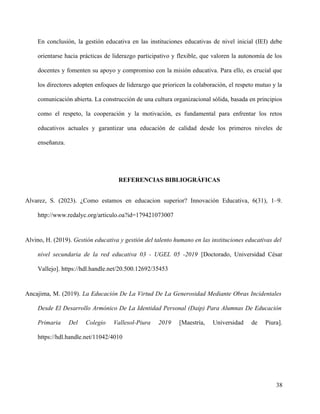 En conclusión, la gestión educativa en las instituciones educativas de nivel inicial (IEI) debe
orientarse hacia prácticas de liderazgo participativo y flexible, que valoren la autonomía de los
docentes y fomenten su apoyo y compromiso con la misión educativa. Para ello, es crucial que
los directores adopten enfoques de liderazgo que prioricen la colaboración, el respeto mutuo y la
comunicación abierta. La construcción de una cultura organizacional sólida, basada en principios
como el respeto, la cooperación y la motivación, es fundamental para enfrentar los retos
educativos actuales y garantizar una educación de calidad desde los primeros niveles de
enseñanza.
REFERENCIAS BIBLIOGRÁFICAS
Alvarez, S. (2023). ¿Como estamos en educacion superior? Innovación Educativa, 6(31), 1–9.
http://www.redalyc.org/articulo.oa?id=179421073007
Alvino, H. (2019). Gestión educativa y gestión del talento humano en las instituciones educativas del
nivel secundaria de la red educativa 03 - UGEL 05 -2019 [Doctorado, Universidad César
Vallejo]. https://hdl.handle.net/20.500.12692/35453
Ancajima, M. (2019). La Educación De La Virtud De La Generosidad Mediante Obras Incidentales
Desde El Desarrollo Armónico De La Identidad Personal (Daip) Para Alumnas De Educación
Primaria Del Colegio Vallesol-Piura 2019 [Maestría, Universidad de Piura].
https://hdl.handle.net/11042/4010
38
 