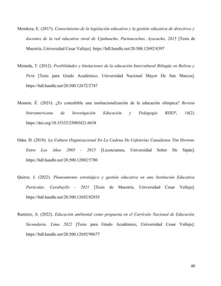 Mendoza, E. (2017). Conocimiento de la legislación educativa y la gestión educativa de directivos y
docentes de la red educativa rural de Upahuacho, Parinacochas, Ayacucho, 2015 [Tesis de
Maestría, Universidad Cesar Vallejo]. https://hdl.handle.net/20.500.12692/8397
Miranda, T. (2012). Posibilidades y limitaciones de la educación Intercultural Bilingüe en Bolivia y
Perú [Tesis para Grado Académico, Universidad Nacional Mayor De San Marcos].
https://hdl.handle.net/20.500.12672/2747
Monnin, É. (2021). ¿Es concebible una institucionalización de la educación olímpica? Revista
Interamericana de Investigación Educación y Pedagogía RIIEP, 14(2).
https://doi.org/10.15332/25005421.6638
Odar, D. (2018). La Cultura Organizacional En La Cadena De Cafeterías Canadiense Tim Hortons
Entre Los Años 2005 - 2015 [Licenciatura, Universidad Señor De Sipán].
https://hdl.handle.net/20.500.12802/5780
Quiroz, J. (2022). Planeamiento estratégico y gestión educativa en una Institución Educativa
Particular, Carabayllo - 2021 [Tesis de Maestría, Universidad Cesar Vallejo].
https://hdl.handle.net/20.500.12692/82935
Ramirez, A. (2022). Educación ambiental como propuesta en el Currículo Nacional de Educación
Secundaria, Lima 2022 [Tesis para Grado Académico, Universidad Cesar Vallejo].
https://hdl.handle.net/20.500.12692/98677
40
 