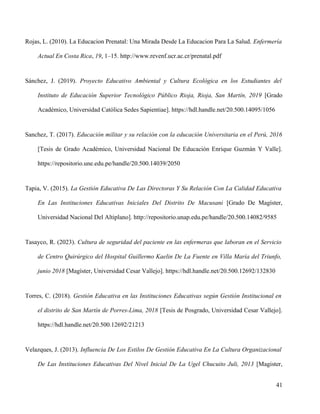 Rojas, L. (2010). La Educacion Prenatal: Una Mirada Desde La Educacion Para La Salud. Enfermería
Actual En Costa Rica, 19, 1–15. http://www.revenf.ucr.ac.cr/prenatal.pdf
Sánchez, J. (2019). Proyecto Educativo Ambiental y Cultura Ecológica en los Estudiantes del
Instituto de Educación Superior Tecnológico Público Rioja, Rioja, San Martín, 2019 [Grado
Académico, Universidad Católica Sedes Sapientiae]. https://hdl.handle.net/20.500.14095/1056
Sanchez, T. (2017). Educación militar y su relación con la educación Universitaria en el Perú, 2016
[Tesis de Grado Académico, Universidad Nacional De Educación Enrique Guzmán Y Valle].
https://repositorio.une.edu.pe/handle/20.500.14039/2050
Tapia, V. (2015). La Gestión Educativa De Las Directoras Y Su Relación Con La Calidad Educativa
En Las Instituciones Educativas Iniciales Del Distrito De Macusani [Grado De Magíster,
Universidad Nacional Del Altiplano]. http://repositorio.unap.edu.pe/handle/20.500.14082/9585
Tasayco, R. (2023). Cultura de seguridad del paciente en las enfermeras que laboran en el Servicio
de Centro Quirúrgico del Hospital Guillermo Kaelin De La Fuente en Villa María del Triunfo,
junio 2018 [Magíster, Universidad Cesar Vallejo]. https://hdl.handle.net/20.500.12692/132830
Torres, C. (2018). Gestión Educativa en las Instituciones Educativas según Gestión Institucional en
el distrito de San Martín de Porres-Lima, 2018 [Tesis de Posgrado, Universidad Cesar Vallejo].
https://hdl.handle.net/20.500.12692/21213
Velazques, J. (2013). Influencia De Los Estilos De Gestión Educativa En La Cultura Organizacional
De Las Instituciones Educativas Del Nivel Inicial De La Ugel Chucuito Juli, 2013 [Magister,
41
 