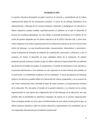 INTRODUCCIÓN
La gestión educativa desempeña un papel crucial en la creación y consolidación de la cultura
organizacional dentro de las instituciones escolares. A través de un enfoque sistemático en la
administración y liderazgo de los recursos humanos, materiales y pedagógicos, los directivos y
líderes educativos pueden moldear significativamente el ambiente en el que se desarrolla el
proceso de enseñanza-aprendizaje. En este trabajo se pretende profundizar en el análisis de los
estilos de gestión adoptados por los líderes educativos de la UGEL Chucuito Juli, y cómo estos
estilos impactan en la cultura organizacional de las instituciones educativas de nivel inicial. Estos
estilos de liderazgo –ya sean transformacionales, transaccionales, democráticos o autoritarios–
tienen el potencial de fomentar un ambiente de colaboración, innovación y eficiencia, o, por el
contrario, de limitar el desarrollo de estas cualidades dentro de la institución. El análisis
propuesto permite examinar el grado en que los líderes educativos logran desarrollar un ambiente
que promueva el trabajo en equipo, el compromiso y el sentido de pertenencia en los docentes y
el personal administrativo. Este ambiente no solo repercute en el clima laboral, sino también en
la motivación y el rendimiento académico de los estudiantes. A través de prácticas de liderazgo
efectivo, los directivos pueden influir en el desarrollo de valores compartidos y en la creación de
una visión institucional clara, orientada al logro de metas comunes y al mejoramiento continuo
de la educación. Por otra parte, el estudio de la gestión educativa y su relación con la cultura
organizacional no solo aporta una comprensión del rol del liderazgo en la educación, sino que
también abre la posibilidad de identificar estrategias de mejora en el entorno organizacional.
Estas estrategias pueden ser clave para el fortalecimiento de una cultura escolar positiva que, en
última instancia, beneficia a todos los actores educativos, especialmente a los estudiantes, que se
ven impactados directamente por el ambiente institucional.
6
 