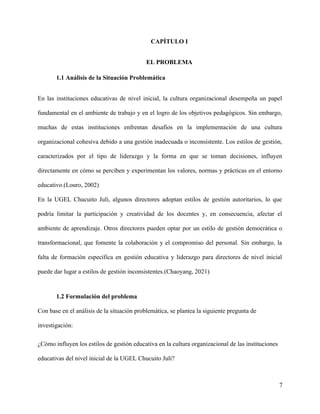 CAPÍTULO I
EL PROBLEMA
1.1 Análisis de la Situación Problemática
En las instituciones educativas de nivel inicial, la cultura organizacional desempeña un papel
fundamental en el ambiente de trabajo y en el logro de los objetivos pedagógicos. Sin embargo,
muchas de estas instituciones enfrentan desafíos en la implementación de una cultura
organizacional cohesiva debido a una gestión inadecuada o inconsistente. Los estilos de gestión,
caracterizados por el tipo de liderazgo y la forma en que se toman decisiones, influyen
directamente en cómo se perciben y experimentan los valores, normas y prácticas en el entorno
educativo.(Louro, 2002)
En la UGEL Chucuito Juli, algunos directores adoptan estilos de gestión autoritarios, lo que
podría limitar la participación y creatividad de los docentes y, en consecuencia, afectar el
ambiente de aprendizaje. Otros directores pueden optar por un estilo de gestión democrática o
transformacional, que fomente la colaboración y el compromiso del personal. Sin embargo, la
falta de formación específica en gestión educativa y liderazgo para directores de nivel inicial
puede dar lugar a estilos de gestión inconsistentes.(Chaoyang, 2021)
1.2 Formulación del problema
Con base en el análisis de la situación problemática, se plantea la siguiente pregunta de
investigación:
¿Cómo influyen los estilos de gestión educativa en la cultura organizacional de las instituciones
educativas del nivel inicial de la UGEL Chucuito Juli?
7
 