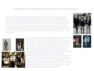 2) How does your product represent particular social groups?


Our film represents four different social groups of people. We decided to represent
them as stereotypical characters because we knew that the viewers would respond
well to social groups that they already recognize and could relate to. By having these
characters it meant that we were able to connect with people from different types of
social groups. If we focused on just having one actress it would mean that it would
only apply to certain viewers; and by having a variety of characters it meant that there
is more to the storyline, therefore making the viewer intrigued to find out more/ want
to watch on.

                            By representing characters stereotypically sometimes this can
                            be a negative thing if they are usually shown in a bad light.
                            We wanted to make sure all the characters were all likable.
                            This is why we made some changes to aspects like costume.
                            For example we were originally going to introduce ‘chav’ as
                            more of a rough looking character and very boyish in her
                            personality and looks. However we realized that from looking
                            at past chick flicks all the females are attractive and
                            sometimes appealing to the ‘male gaze’. This didn’t concern
                            use as much however we wanted viewers to aspire to look
                            and be like her and in order to do so she needed to fit the
                            stereotype of being more girly in a chick flick. This is a modern
                            representation of a ‘chav’ because she is seen to be happy
                            and playful instead of moody and bad trouble.
 