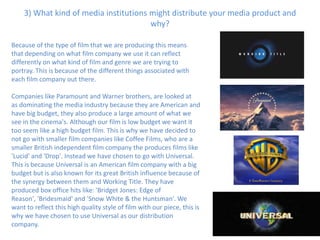 3) What kind of media institutions might distribute your media product and
                                       why?

Because of the type of film that we are producing this means
that depending on what film company we use it can reflect
differently on what kind of film and genre we are trying to
portray. This is because of the different things associated with
each film company out there.

Companies like Paramount and Warner brothers, are looked at
as dominating the media industry because they are American and
have big budget, they also produce a large amount of what we
see in the cinema's. Although our film is low budget we want it
too seem like a high budget film. This is why we have decided to
not go with smaller film companies like Coffee Films, who are a
smaller British independent film company the produces films like
'Lucid' and 'Drop'. Instead we have chosen to go with Universal.
This is because Universal is an American film company with a big
budget but is also known for its great British influence because of
the synergy between them and Working Title. They have
produced box office hits like: 'Bridget Jones: Edge of
Reason', 'Bridesmaid' and 'Snow White & the Huntsman'. We
want to reflect this high quality style of film with our piece, this is
why we have chosen to use Universal as our distribution
company.
 