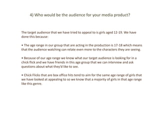 4) Who would be the audience for your media product?


The target audience that we have tried to appeal to is girls aged 12-19. We have
done this because:

• The age range in our group that are acting in the production is 17-18 which means
that the audience watching can relate even more to the characters they are seeing.

• Because of our age range we know what our target audience is looking for in a
chick flick and we have friends in this age group that we can interview and ask
questions about what they’d like to see.

• Chick Flicks that are box office hits tend to aim for the same age range of girls that
we have looked at appealing to so we know that a majority of girls in that age range
like this genre.
 
