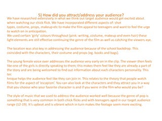 5) How did you attract/address your audience?
We have researched extensively in what we think out target audience would get excited about
when watching our chick flick. We have incorporated different aspects of: shot
types, costume, props, makeup etc to make the film appeal to teenagers and want to feel the urge
to watch on in anticipation.
We used certain ‘girly’ colours throughout (pink: writing, costume, makeup and even hair) these
light elements are still effective continuing the genre of the film as well as catching the viewers eye.

The location was also key in addressing the audience because of the school backdrop. This
coincided with the characters, their costume and props (eg. books and bags).

The young female voice over addresses the audience very early on in the clip. The viewer then feels
like one of the girls is directly speaking to them; this makes them feel like they are already a part of
the story and are being welcomed to find out information about each characters personality. This
tec
hnique helps the audience feel like they can join in. This relates to the theory that people watch
films for the aspect of ‘escapism’. You can also look at the characters and they attract you in a way
that you choose who your favorite character is and if you were in the film who would you be?

The style of music that we used to address the audience worked well because the genre of pop is
something that is very common in both chick flicks and with teenagers aged in our target audience
range (12-19). It’s upbeat and is vibrant which in turn makes the footage seem more exciting.
 