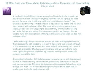 6) What have your learnt about technologies from the process of constructing
                                this product


      At the beginning of this process we wanted our film to be the best quality as
      possible so that didn’t take away anything from the film. As a group we went
      out and did some practice filming and found out that camera’s aren’t that
      reliable and with having a limited amount of equipment we had to find out what
      shots worked well and what didn’t. The same with certain movements and
      angles, we saw that this was going to be quite tricky. We knew after looking
      back at he footage and seeing that it wasn't as good as we thought, that we
      need to make a in-depth plan into filming and review on what shots worked well
      and what didn’t.

      I feel that through this process I have learnt a lot about editing on Premier Pro,
      this is because the edit needed to look as if it flowed and was natural. Although
      at first it seemed easy we learnt it was more difficult because the cuts couldn’t
      be abrupt. Using After Effects was very intriguing and we were able to make
      some significantly beneficial effects, eg. the stars moving on our production
      company logo at the start.

      Growing technology has definitely improved the way we were able to produced
      our film. Cameras are very advanced with good quality picture and it doesn’t
      cost too much money. This ideal for students and the process that we have gone
      through. If it wasn’t for modern technology we wouldn’t have been able to
      produce our film in the quality that we did.
 