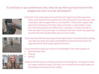 7) Look back at your preliminary task, what do you feel you have learnt in this
                   progression from it to the full product?

                I feel that I have improved immensely from the beginning of the processes
                     when we started with the preliminary. This is because in learning new skills
                     I have been able to apply them in our final film. I have learnt a great deal
                     about the importance of certain shots and what is represented in each
                     one. Also how position can affect how a character is viewed. As well as
                     how you have to try and make a connection with your viewer by appealing
                     to what they like and what they want to see in a film.

                I have also learned that planning and sticking to plans is essential when making
                     sure that you meet your goals and deadlines so that you have done the
                     right amount of work to get a good end result.

                I have learned an excessive amount of knowledge in the three aspects of:
                • Planning new ideas
                • Filming
                • Editing

                I believe that the process of doing research on existing films, looking into what
                     our target audience enjoys and more, has insured that we could make our
                     final product to the best of our ability.
 