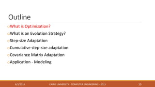 Outline
oWhat is Optimization?
oWhat is an Evolution Strategy?
oStep-size Adaptation
oCumulative step-size adaptation
oCovariance Matrix Adaptation
oApplication - Modeling
6/3/2016 CAIRO UNIVERSITY - COMPUTER ENGINEERING - 2015 10
 