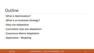Outline
oWhat is Optimization?
oWhat is an Evolution Strategy?
oStep-size Adaptation
oCumulative step-size adaptation
oCovariance Matrix Adaptation
oApplication - Modeling
6/3/2016 CAIRO UNIVERSITY - COMPUTER ENGINEERING - 2015 2
 