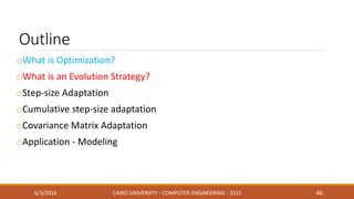 Outline
oWhat is Optimization?
oWhat is an Evolution Strategy?
oStep-size Adaptation
oCumulative step-size adaptation
oCovariance Matrix Adaptation
oApplication - Modeling
6/3/2016 CAIRO UNIVERSITY - COMPUTER ENGINEERING - 2015 46
 