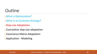 Outline
oWhat is Optimization?
oWhat is an Evolution Strategy?
oStep-size Adaptation
oCumulative step-size adaptation
oCovariance Matrix Adaptation
oApplication - Modeling
6/3/2016 CAIRO UNIVERSITY - COMPUTER ENGINEERING - 2015 58
 